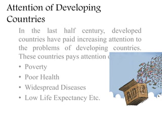Attention of Developing
Countries
In the last half century, developed
countries have paid increasing attention to
the problems of developing countries.
These countries pays attention on
• Poverty
• Poor Health
• Widespread Diseases
• Low Life Expectancy Etc.
 