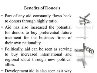 BenefitsofDonor's
• Part of any aid constantly flows back
to donors through highly ratio.
• Aid has also increased the potential
for donors to buy preferential future
treatment for the business firms of
their own nationality.
• Politically, aid can be seen as serving
to buy increased international and
regional clout through new political
allies.
• Development aid is also seen as a way
 