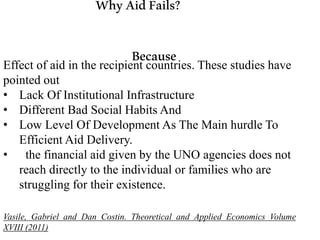WhyAidFails?
BecauseEffect of aid in the recipient countries. These studies have
pointed out
• Lack Of Institutional Infrastructure
• Different Bad Social Habits And
• Low Level Of Development As The Main hurdle To
Efficient Aid Delivery.
• the financial aid given by the UNO agencies does not
reach directly to the individual or families who are
struggling for their existence.
Vasile, Gabriel and Dan Costin. Theoretical and Applied Economics Volume
XVIII (2011)
 