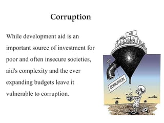 Corruption
While development aid is an
important source of investment for
poor and often insecure societies,
aid's complexity and the ever
expanding budgets leave it
vulnerable to corruption.
 