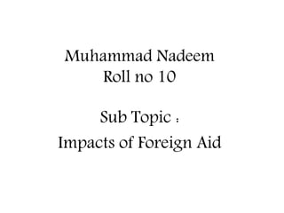 Muhammad Nadeem
Roll no 10
Sub Topic :
Impacts of Foreign Aid
 