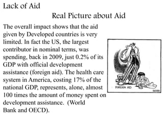 Lack of Aid
Real Picture about Aid
The overall impact shows that the aid
given by Developed countries is very
limited. In fact the US, the largest
contributor in nominal terms, was
spending, back in 2009, just 0.2% of its
GDP with official development
assistance (foreign aid). The health care
system in America, costing 17% of the
national GDP, represents, alone, almost
100 times the amount of money spent on
development assistance. (World
Bank and OECD).
 