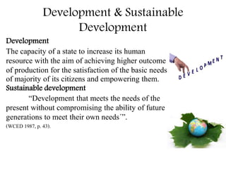 Development & Sustainable
Development
Development
The capacity of a state to increase its human
resource with the aim of achieving higher outcome
of production for the satisfaction of the basic needs
of majority of its citizens and empowering them.
Sustainable development
“Development that meets the needs of the
present without compromising the ability of future
generations to meet their own needs´”.
(WCED 1987, p. 43).
 