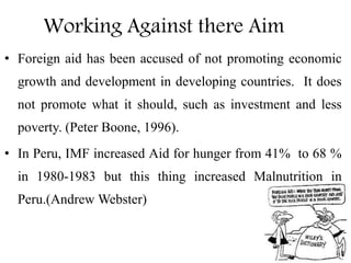 Working Against there Aim
• Foreign aid has been accused of not promoting economic
growth and development in developing countries. It does
not promote what it should, such as investment and less
poverty. (Peter Boone, 1996).
• In Peru, IMF increased Aid for hunger from 41% to 68 %
in 1980-1983 but this thing increased Malnutrition in
Peru.(Andrew Webster)
 