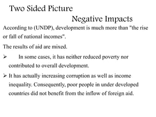 Two Sided Picture
Negative Impacts
According to (UNDP), development is much more than "the rise
or fall of national incomes".
The results of aid are mixed.
 In some cases, it has neither reduced poverty nor
contributed to overall development.
 It has actually increasing corruption as well as income
inequality. Consequently, poor people in under developed
countries did not benefit from the inflow of foreign aid.
 