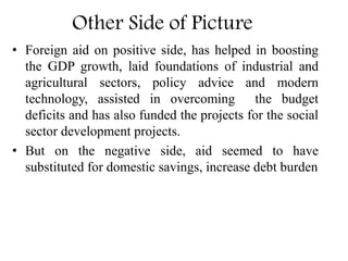 Other Side of Picture
• Foreign aid on positive side, has helped in boosting
the GDP growth, laid foundations of industrial and
agricultural sectors, policy advice and modern
technology, assisted in overcoming the budget
deficits and has also funded the projects for the social
sector development projects.
• But on the negative side, aid seemed to have
substituted for domestic savings, increase debt burden
 