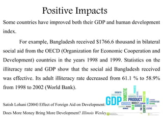 Positive Impacts
Some countries have improved both their GDP and human development
index.
For example, Bangladesh received $1766.6 thousand in bilateral
social aid from the OECD (Organization for Economic Cooperation and
Development) countries in the years 1998 and 1999. Statistics on the
illiteracy rate and GDP show that the social aid Bangladesh received
was effective. Its adult illiteracy rate decreased from 61.1 % to 58.9%
from 1998 to 2002 (World Bank).
Satish Lohani (2004) Effect of Foreign Aid on Development:
Does More Money Bring More Development? Illinois Wesleyan University
 