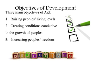 Objectives of Development
Three main objectives of Aid:
1. Raising peoples’ living levels
2. Creating conditions conducive
to the growth of peoples’
3. Increasing peoples’ freedom
 