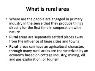 What is rural area
• Where are the people are engaged in primary
industry in the sense that they produce things
directly for the first time in cooperation with
nature
• Rural areas are separately settled places away
from the influence of large cities and towns
• Rural areas can have an agricultural character,
through many rural areas are characterized by an
economy based on cottage industry, mining, oil
and gas exploration, or tourism
 