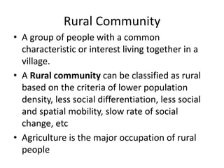 Rural Community
• A group of people with a common
characteristic or interest living together in a
village.
• A Rural community can be classified as rural
based on the criteria of lower population
density, less social differentiation, less social
and spatial mobility, slow rate of social
change, etc
• Agriculture is the major occupation of rural
people
 