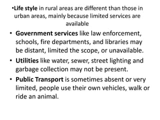 •Life style in rural areas are different than those in
urban areas, mainly because limited services are
available
• Government services like law enforcement,
schools, fire departments, and libraries may
be distant, limited the scope, or unavailable.
• Utilities like water, sewer, street lighting and
garbage collection may not be present.
• Public Transport is sometimes absent or very
limited, people use their own vehicles, walk or
ride an animal.
 