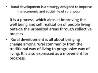 • Rural development is a strategy designed to improve
the economic and social life of rural poor
it is a process, which aims at improving the
well being and self realization of people living
outside the urbanized areas through collective
process
• Rural development is all about bringing
change among rural community from the
traditional way of living to progressive way of
living. It is also expressed as a movement for
progress.
 