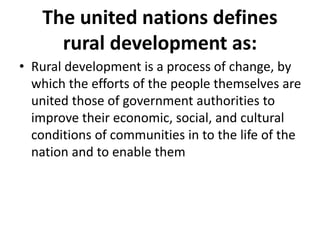 The united nations defines
rural development as:
• Rural development is a process of change, by
which the efforts of the people themselves are
united those of government authorities to
improve their economic, social, and cultural
conditions of communities in to the life of the
nation and to enable them
 