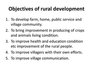 Objectives of rural development
1. To develop farm, home, public service and
village community.
2. To bring improvement in producing of crops
and animals living condition.
3. To improve health and education condition
etc improvement of the rural people.
4. To improve villagers with their own efforts.
5. To improve village communication.
 