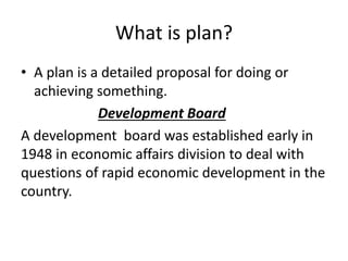 What is plan?
• A plan is a detailed proposal for doing or
achieving something.
Development Board
A development board was established early in
1948 in economic affairs division to deal with
questions of rapid economic development in the
country.
 