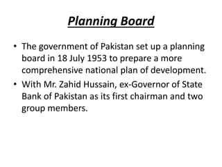 Planning Board
• The government of Pakistan set up a planning
board in 18 July 1953 to prepare a more
comprehensive national plan of development.
• With Mr. Zahid Hussain, ex-Governor of State
Bank of Pakistan as its first chairman and two
group members.
 