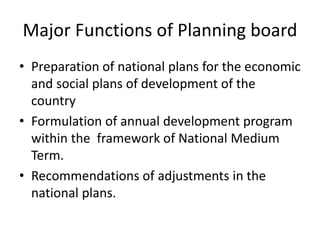 Major Functions of Planning board
• Preparation of national plans for the economic
and social plans of development of the
country
• Formulation of annual development program
within the framework of National Medium
Term.
• Recommendations of adjustments in the
national plans.
 