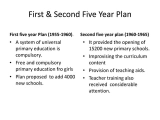 First & Second Five Year Plan
First five year Plan (1955-1960)2011
• A system of universal
primary education is
compulsory.
• Free and compulsory
primary education fro girls
• Plan proposed to add 4000
new schools.
Second five year plan (1960-1965)
• It provided the opening of
15200 new primary schools.
• Improvising the curriculum
content
• Provision of teaching aids.
• Teacher training also
received considerable
attention.
 