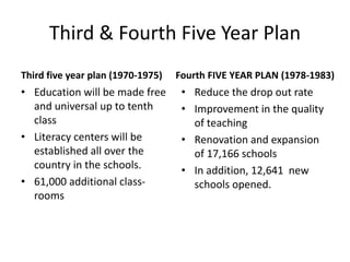Third & Fourth Five Year Plan
Third five year plan (1970-1975)
• Education will be made free
and universal up to tenth
class
• Literacy centers will be
established all over the
country in the schools.
• 61,000 additional class-
rooms
Fourth FIVE YEAR PLAN (1978-1983)
• Reduce the drop out rate
• Improvement in the quality
of teaching
• Renovation and expansion
of 17,166 schools
• In addition, 12,641 new
schools opened.
 