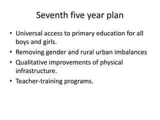 Seventh five year plan
• Universal access to primary education for all
boys and girls.
• Removing gender and rural urban imbalances
• Qualitative improvements of physical
infrastructure.
• Teacher-training programs.
 
