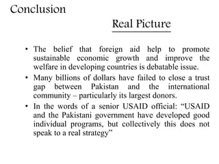 Conclusion
Real Picture
• The belief that foreign aid help to promote
sustainable economic growth and improve the
welfare in developing countries is debatable issue.
• Many billions of dollars have failed to close a trust
gap between Pakistan and the international
community – particularly its largest donors.
• In the words of a senior USAID official: “USAID
and the Pakistani government have developed good
individual programs, but collectively this does not
speak to a real strategy”
 