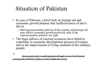 Situation of Pakistan
• In case of Pakistan, a brief look on foreign aid and
economic growth propose that ineffectiveness of aid is
due to
o Bad macroeconomic policies of the country and foreign aid
may affects economic growth positively only if the
macroeconomic policies are right.
• The huge inflows of external resources have failed to
contribute in economic development process of country
and in the improvement of living standard of the ordinary
people.
Macroeconomicpolicyisusuallyimplementedthroughtwosetsoftools:fiscaland
monetarypolicy.Bothformsofpolicyareusedtostabilizetheeconomy
 