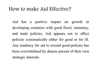 How to make Aid Effective?
Aid has a positive impact on growth in
developing countries with good fiscal, monetary,
and trade policies. Aid appears not to affect
policies systematically either for good or for ill.
Any tendency for aid to reward good policies has
been overwhelmed by donors pursuit of their own
strategic interests.
 