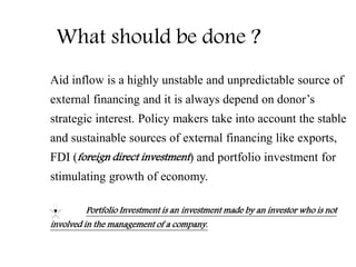 What should be done ?
Aid inflow is a highly unstable and unpredictable source of
external financing and it is always depend on donor’s
strategic interest. Policy makers take into account the stable
and sustainable sources of external financing like exports,
FDI (foreign direct investment) and portfolio investment for
stimulating growth of economy.
Portfolio Investment is an investment made by an investor who is not
involved in the management of a company.
 