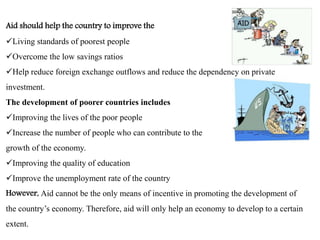 Aid should help the country to improve the
Living standards of poorest people
Overcome the low savings ratios
Help reduce foreign exchange outflows and reduce the dependency on private
investment.
The development of poorer countries includes
Improving the lives of the poor people
Increase the number of people who can contribute to the
growth of the economy.
Improving the quality of education
Improve the unemployment rate of the country
However, Aid cannot be the only means of incentive in promoting the development of
the country’s economy. Therefore, aid will only help an economy to develop to a certain
extent.
 