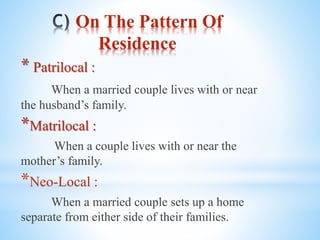 On The Pattern Of
Residence
* Patrilocal :
When a married couple lives with or near
the husband’s family.
*Matrilocal :
When a couple lives with or near the
mother’s family.
*Neo-Local :
When a married couple sets up a home
separate from either side of their families.
 
