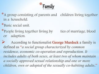 *Family
*A group consisting of parents and children living together
in a household.
*Basic social unit.
*People living together living by ties of marriage, blood
or adaption.
 According to functionalist George Murdock a family is
defined as “a social group characterized by common
residence, economic co-operation and reproduction. It
includes adults of both sexes, at least two of whom maintain
a socially approved sexual relationship and one or more
children, own or adopted of the sexually co-habiting adults.”
 