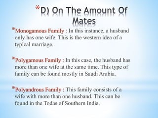 *
*Monogamous Family : In this instance, a husband
only has one wife. This is the western idea of a
typical marriage.
*Polygamous Family : In this case, the husband has
more than one wife at the same time. This type of
family can be found mostly in Saudi Arabia.
*Polyandrous Family : This family consists of a
wife with more than one husband. This can be
found in the Todas of Southern India.
 