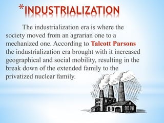 *INDUSTRIALIZATION
The industrialization era is where the
society moved from an agrarian one to a
mechanized one. According to Talcott Parsons
the industrialization era brought with it increased
geographical and social mobility, resulting in the
break down of the extended family to the
privatized nuclear family.
 