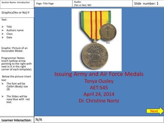 Learner Interaction:
Text:
 Title
 Authors name
 Class
 Date
Graphic: Picture of an
Honorable Medal.
Programmer Notes:
Insert (yellow arrow
pointing to the right with
next in it in the right
corner of each template).
Below the picture insert
text
 The font will be
Calibri (Body) size
28.
 The Slides will be
navy blue with red
text.
Page: Title Page
Issuing Army and Air Force Medals
Tonya Ousley
AET:545
April 24, 2014
Dr. Christine Nortz
N/A
Section Name: Introduction Audio:
(Yes or No): NO Slide number: 1
Graphics(Yes or No):Y
Next
 