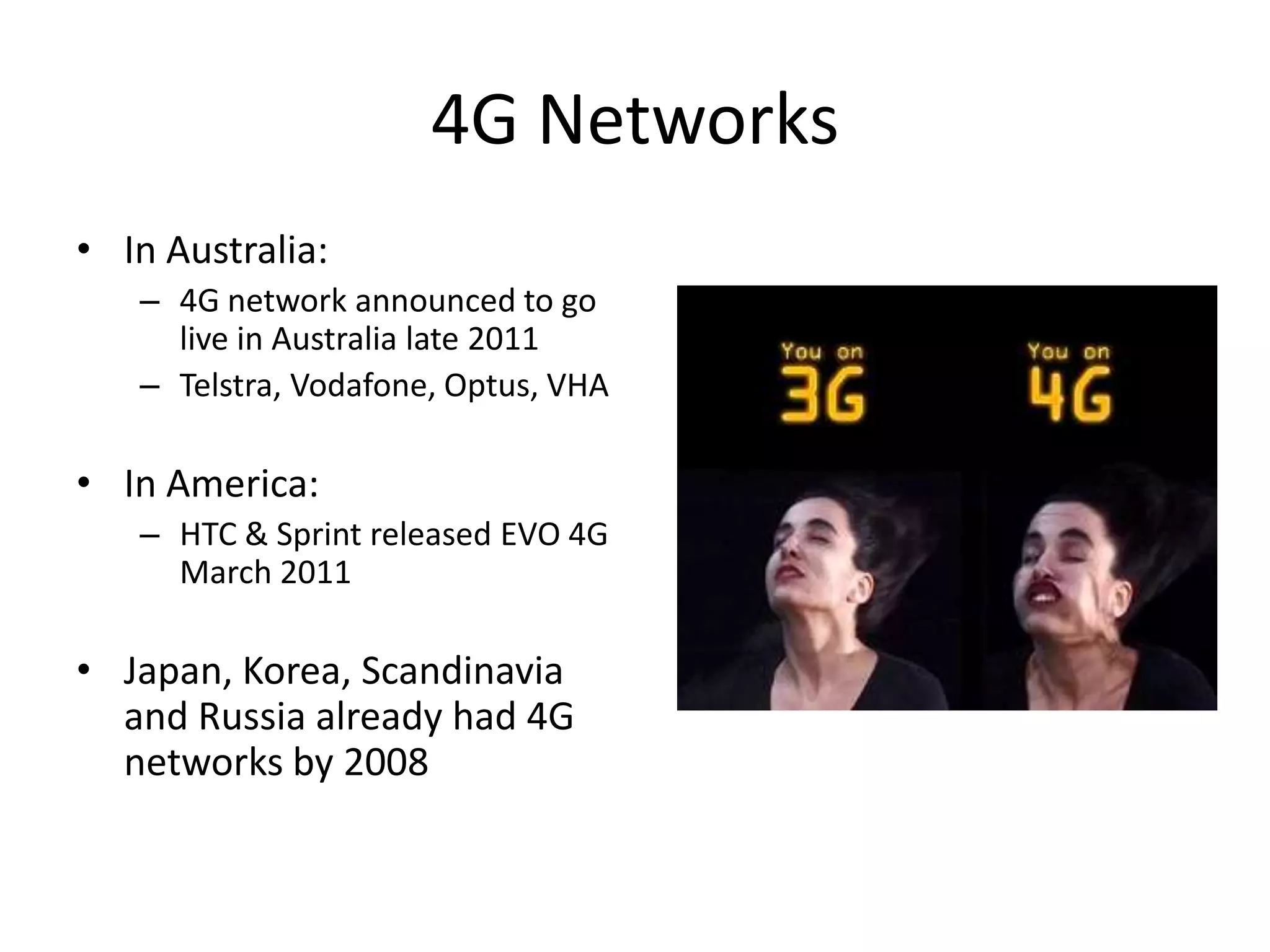 4G NetworksIn Australia: 4G network announced to go live in Australia late 2011Telstra, Vodafone, Optus, VHAIn America:HTC & Sprint released EVO 4G March 2011Japan, Korea, Scandinavia and Russia already had 4G networks by 2008