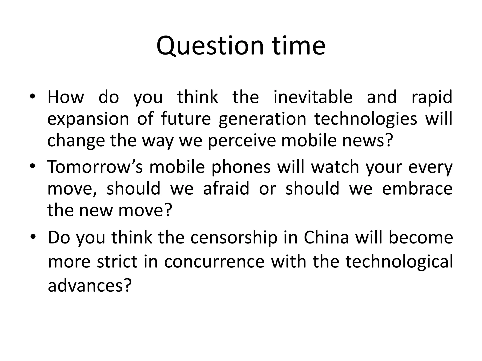 Question timeHow do you think the inevitable and rapid expansion of future generation technologies will change the way we perceive mobile news?Tomorrow’s mobile phones will watch your every move, should we afraid or should we embrace the new move?Do you think the censorship in China will become more strict in concurrence with the technological advances?