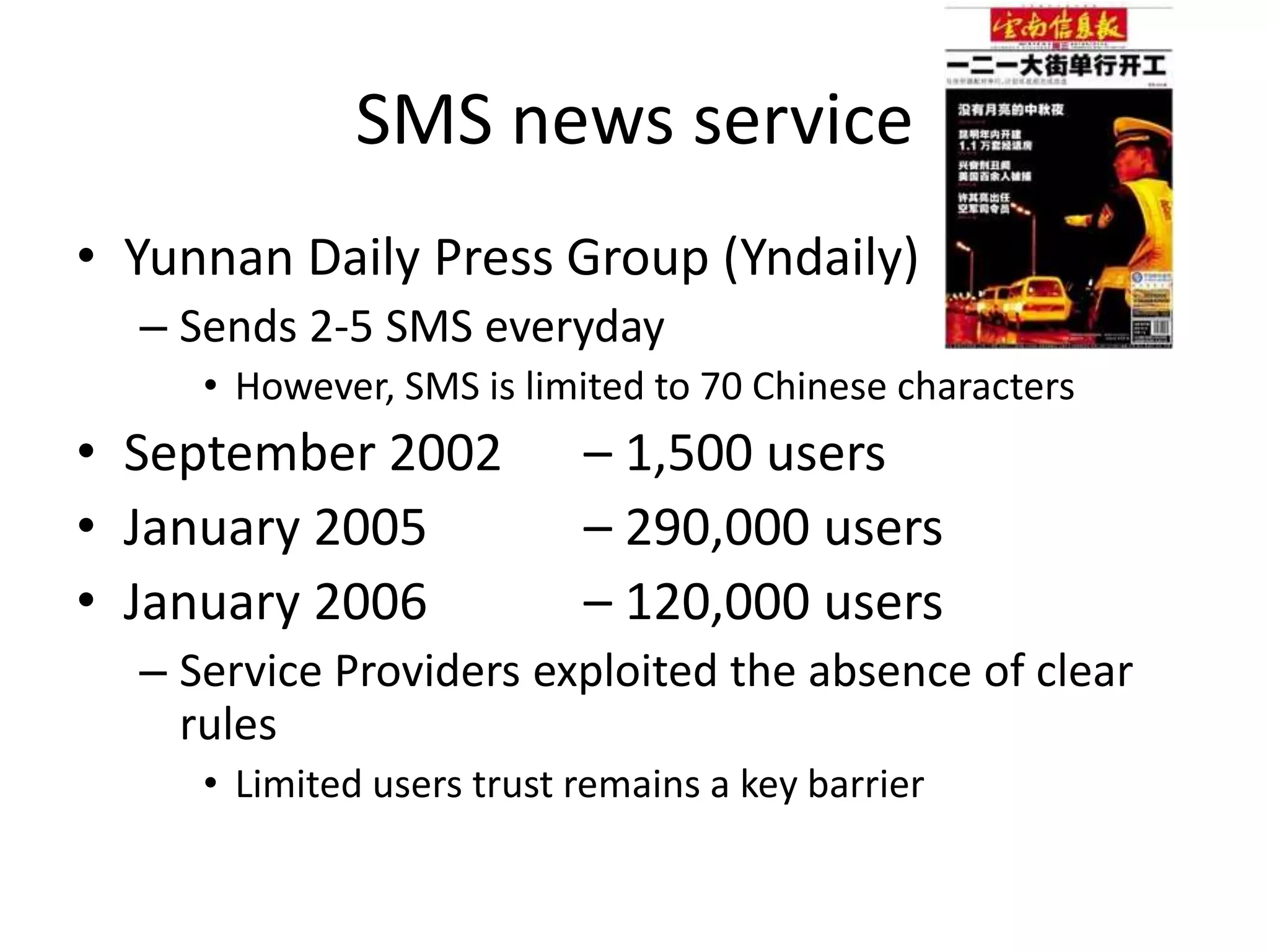 SMS news serviceYunnan Daily Press Group (Yndaily)Sends 2-5 SMS everydayHowever, SMS is limited to 70 Chinese charactersSeptember 2002 	– 1,500 usersJanuary 2005 		– 290,000 usersJanuary 2006 		– 120,000 usersService Providers exploited the absence of clear rulesLimited users trust remains a key barrier