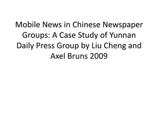 Mobile News in Chinese Newspaper Groups: A Case Study of Yunnan Daily Press Group by Liu Cheng and Axel Bruns2009 