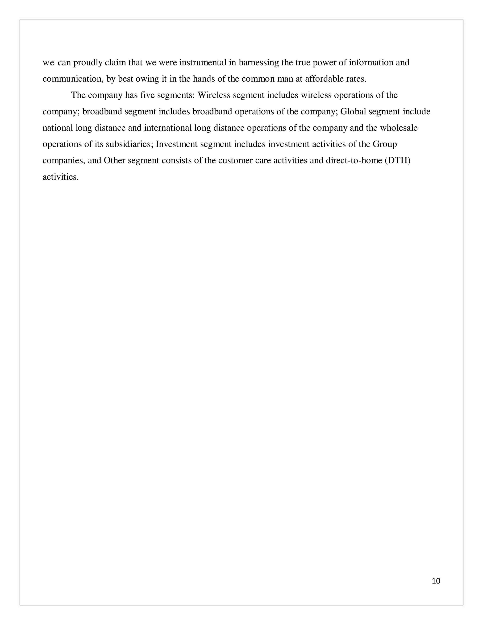 10
we can proudly claim that we were instrumental in harnessing the true power of information and
communication, by best owing it in the hands of the common man at affordable rates.
The company has five segments: Wireless segment includes wireless operations of the
company; broadband segment includes broadband operations of the company; Global segment include
national long distance and international long distance operations of the company and the wholesale
operations of its subsidiaries; Investment segment includes investment activities of the Group
companies, and Other segment consists of the customer care activities and direct-to-home (DTH)
activities.
 