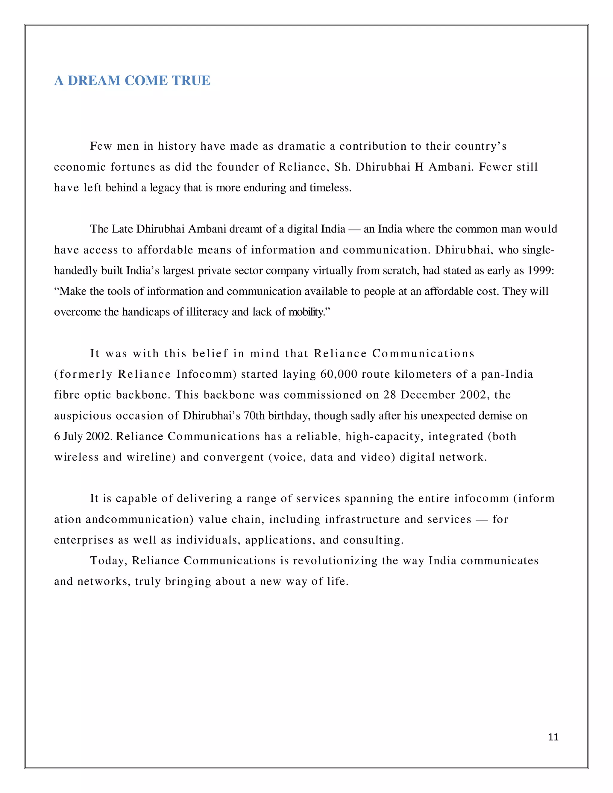 11
A DREAM COME TRUE
Few men in history have made as dramatic a contribution to their country’s
economic fortunes as did the founder of Reliance, Sh. Dhirubhai H Ambani. Fewer still
have left behind a legacy that is more enduring and timeless.
The Late Dhirubhai Ambani dreamt of a digital India — an India where the common man would
have access to affordable means of information and communication. Dhirubhai, who single-
handedly built India’s largest private sector company virtually from scratch, had stated as early as 1999:
“Make the tools of information and communication available to people at an affordable cost. They will
overcome the handicaps of illiteracy and lack of mobility.”
It was wit h this belie f in mind t hat Reliance Co mmunicat io ns
(formerly Reliance Infocomm) started laying 60,000 route kilometers of a pan-India
fibre optic backbone. This backbone was commissioned on 28 December 2002, the
auspicious occasion of Dhirubhai’s 70th birthday, though sadly after his unexpected demise on
6 July 2002. Reliance Communications has a reliable, high-capacity, integrated (both
wireless and wireline) and convergent (voice, data and video) digital network.
It is capable of delivering a range of services spanning the entire infocomm (inform
ation andcommunication) value chain, including infrastructure and services — for
enterprises as well as individuals, applications, and consulting.
Today, Reliance Communications is revolutionizing the way India communicates
and networks, truly bringing about a new way of life.
 