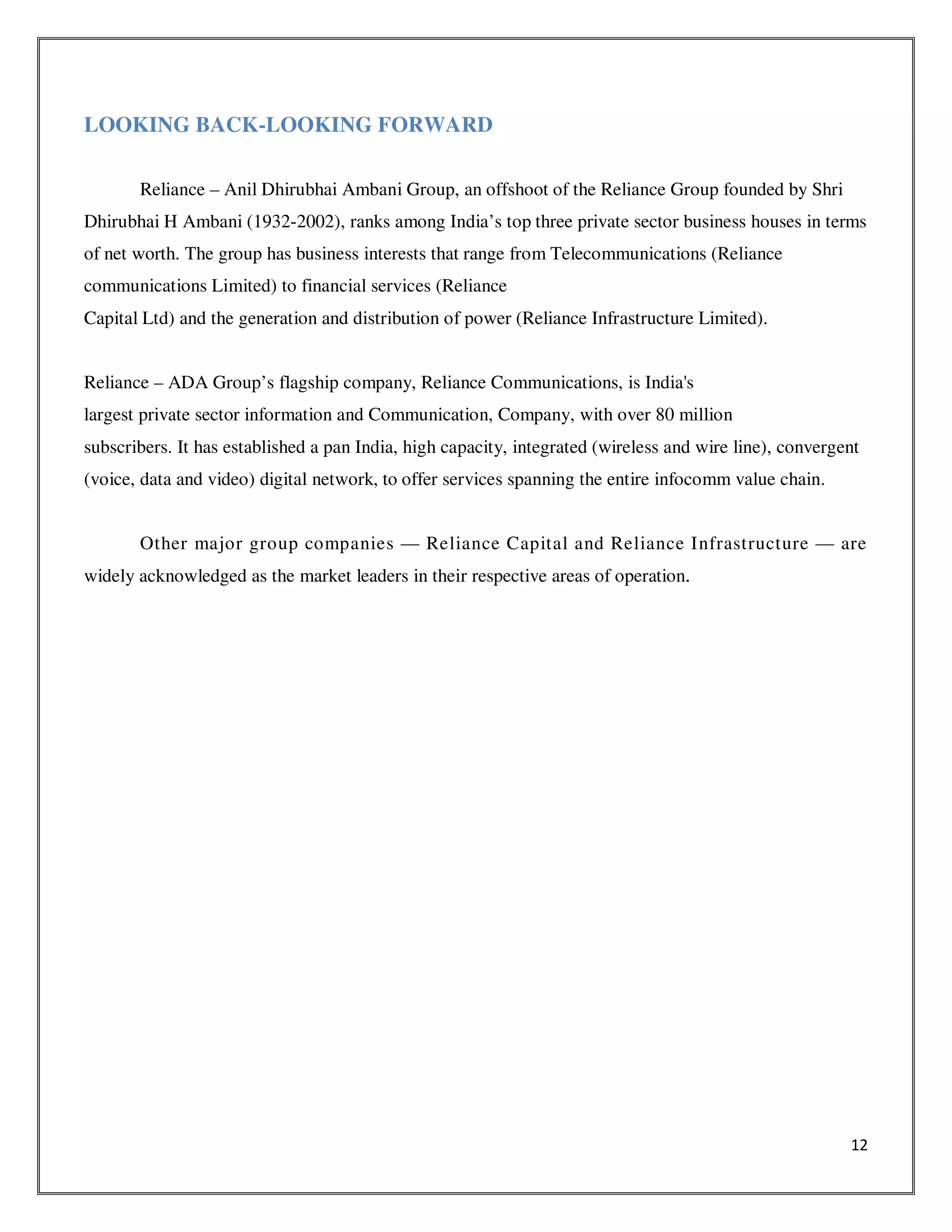 12
LOOKING BACK-LOOKING FORWARD
Reliance – Anil Dhirubhai Ambani Group, an offshoot of the Reliance Group founded by Shri
Dhirubhai H Ambani (1932-2002), ranks among India’s top three private sector business houses in terms
of net worth. The group has business interests that range from Telecommunications (Reliance
communications Limited) to financial services (Reliance
Capital Ltd) and the generation and distribution of power (Reliance Infrastructure Limited).
Reliance – ADA Group’s flagship company, Reliance Communications, is India's
largest private sector information and Communication, Company, with over 80 million
subscribers. It has established a pan India, high capacity, integrated (wireless and wire line), convergent
(voice, data and video) digital network, to offer services spanning the entire infocomm value chain.
Other major group companies — Reliance Capital and Reliance Infrastructure — are
widely acknowledged as the market leaders in their respective areas of operation.
 