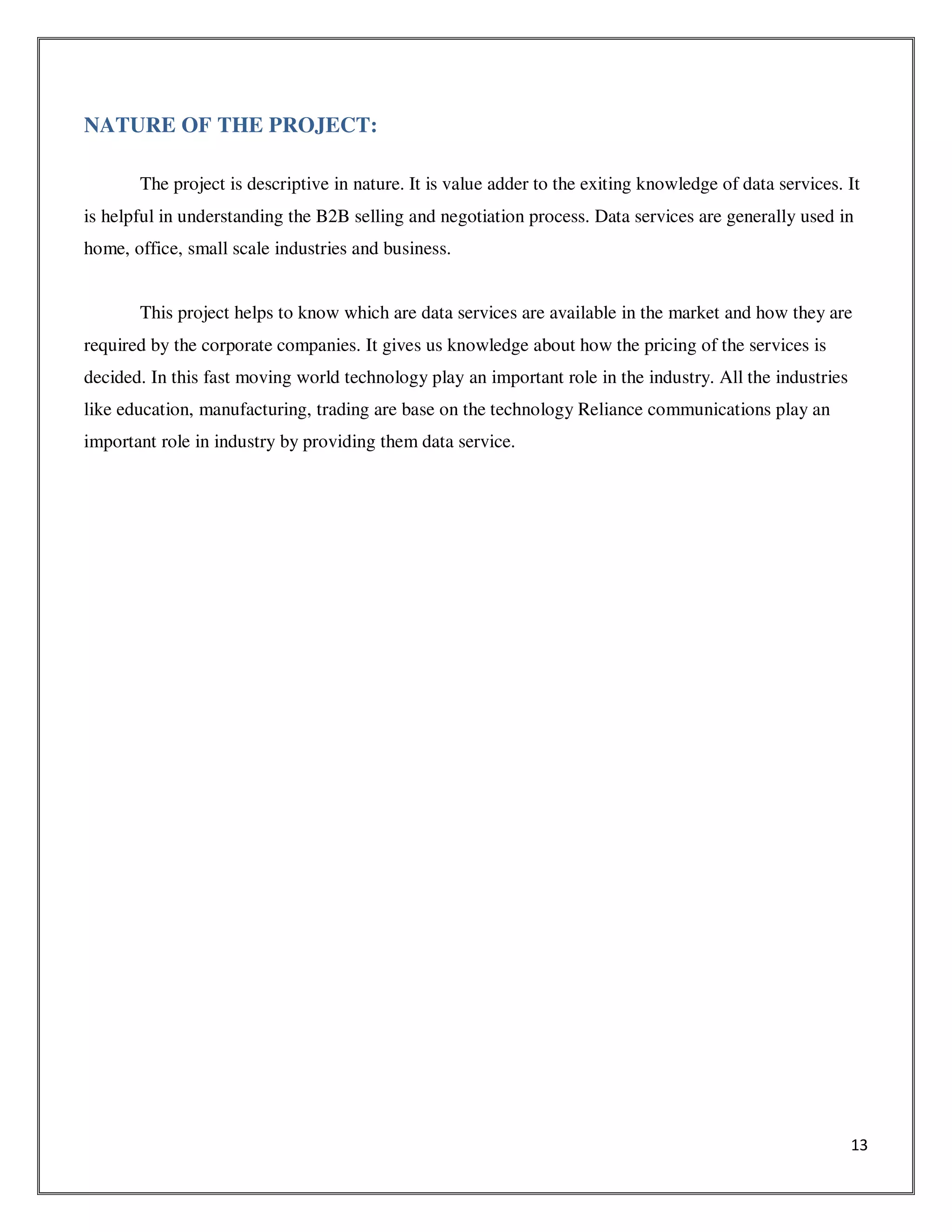 13
NATURE OF THE PROJECT:
The project is descriptive in nature. It is value adder to the exiting knowledge of data services. It
is helpful in understanding the B2B selling and negotiation process. Data services are generally used in
home, office, small scale industries and business.
This project helps to know which are data services are available in the market and how they are
required by the corporate companies. It gives us knowledge about how the pricing of the services is
decided. In this fast moving world technology play an important role in the industry. All the industries
like education, manufacturing, trading are base on the technology Reliance communications play an
important role in industry by providing them data service.
 