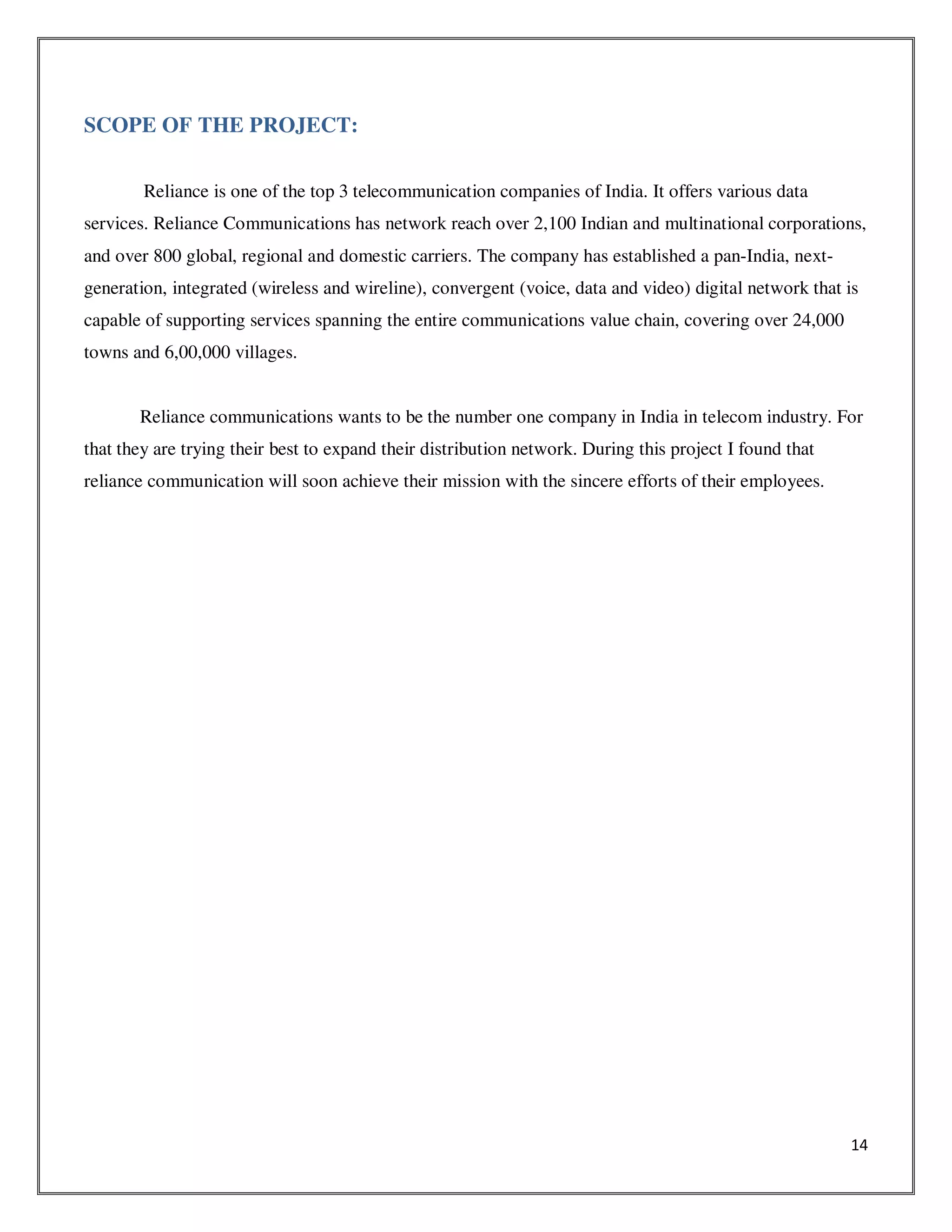 14
SCOPE OF THE PROJECT:
Reliance is one of the top 3 telecommunication companies of India. It offers various data
services. Reliance Communications has network reach over 2,100 Indian and multinational corporations,
and over 800 global, regional and domestic carriers. The company has established a pan-India, next-
generation, integrated (wireless and wireline), convergent (voice, data and video) digital network that is
capable of supporting services spanning the entire communications value chain, covering over 24,000
towns and 6,00,000 villages.
Reliance communications wants to be the number one company in India in telecom industry. For
that they are trying their best to expand their distribution network. During this project I found that
reliance communication will soon achieve their mission with the sincere efforts of their employees.
 