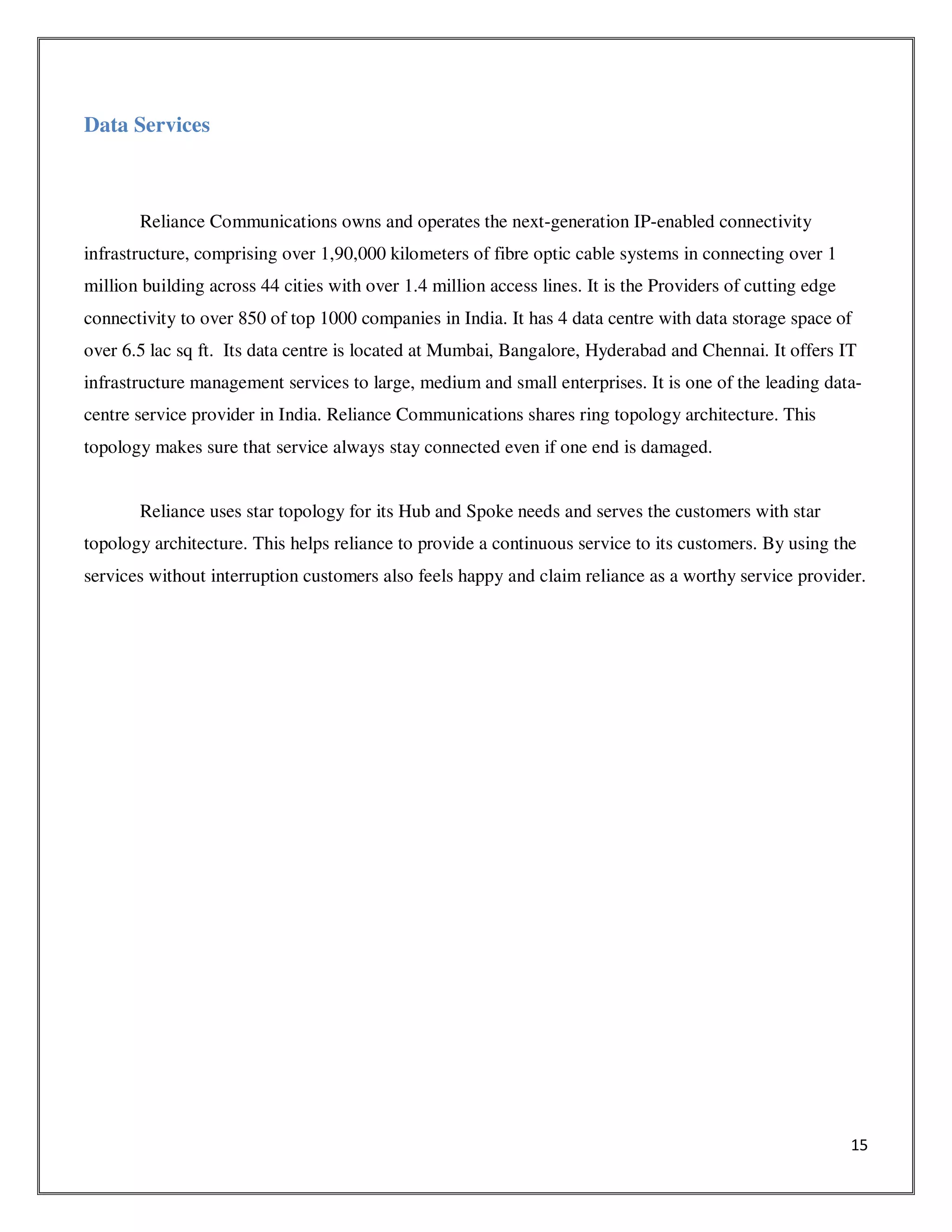15
Data Services
Reliance Communications owns and operates the next-generation IP-enabled connectivity
infrastructure, comprising over 1,90,000 kilometers of fibre optic cable systems in connecting over 1
million building across 44 cities with over 1.4 million access lines. It is the Providers of cutting edge
connectivity to over 850 of top 1000 companies in India. It has 4 data centre with data storage space of
over 6.5 lac sq ft. Its data centre is located at Mumbai, Bangalore, Hyderabad and Chennai. It offers IT
infrastructure management services to large, medium and small enterprises. It is one of the leading data-
centre service provider in India. Reliance Communications shares ring topology architecture. This
topology makes sure that service always stay connected even if one end is damaged.
Reliance uses star topology for its Hub and Spoke needs and serves the customers with star
topology architecture. This helps reliance to provide a continuous service to its customers. By using the
services without interruption customers also feels happy and claim reliance as a worthy service provider.
 