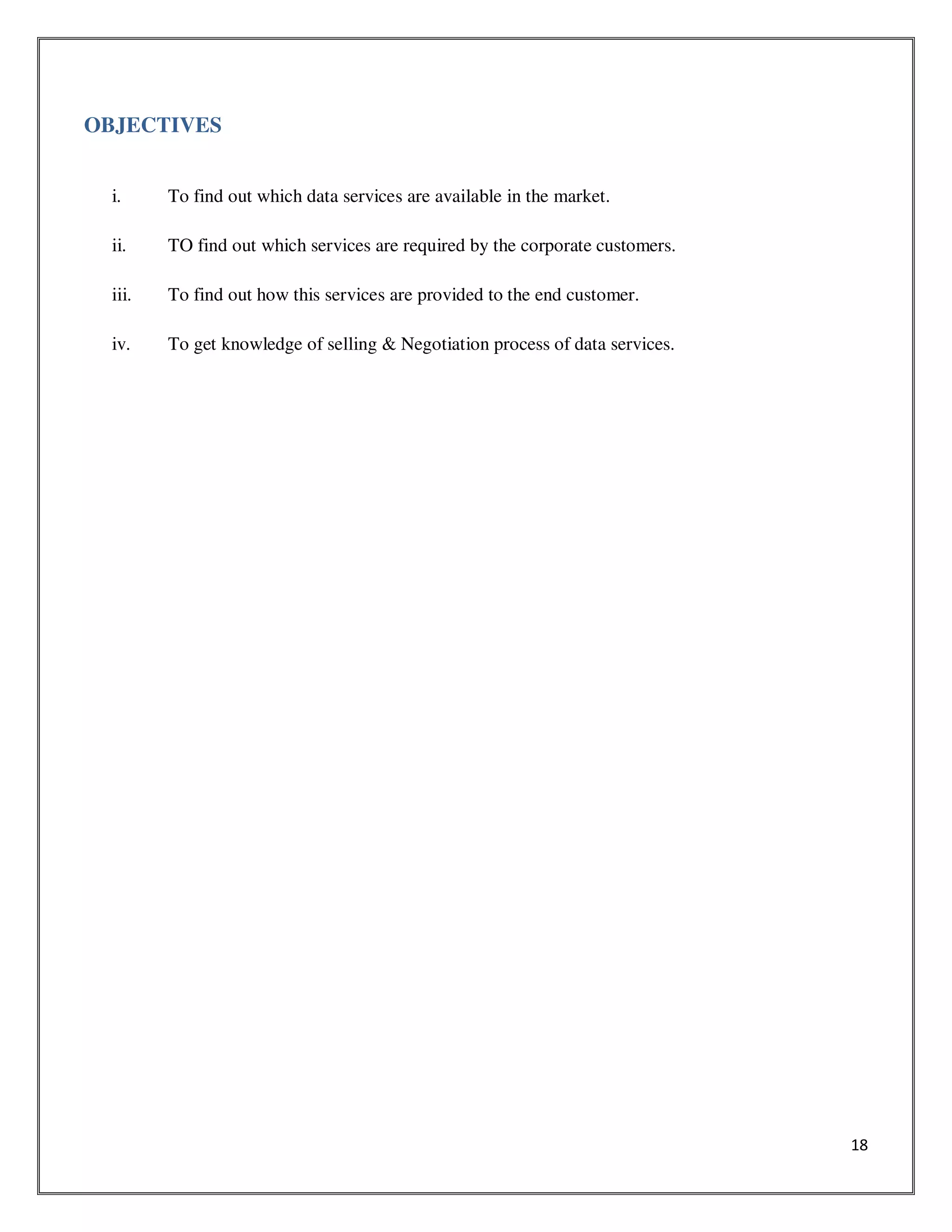 18
OBJECTIVES
i. To find out which data services are available in the market.
ii. TO find out which services are required by the corporate customers.
iii. To find out how this services are provided to the end customer.
iv. To get knowledge of selling & Negotiation process of data services.
 
