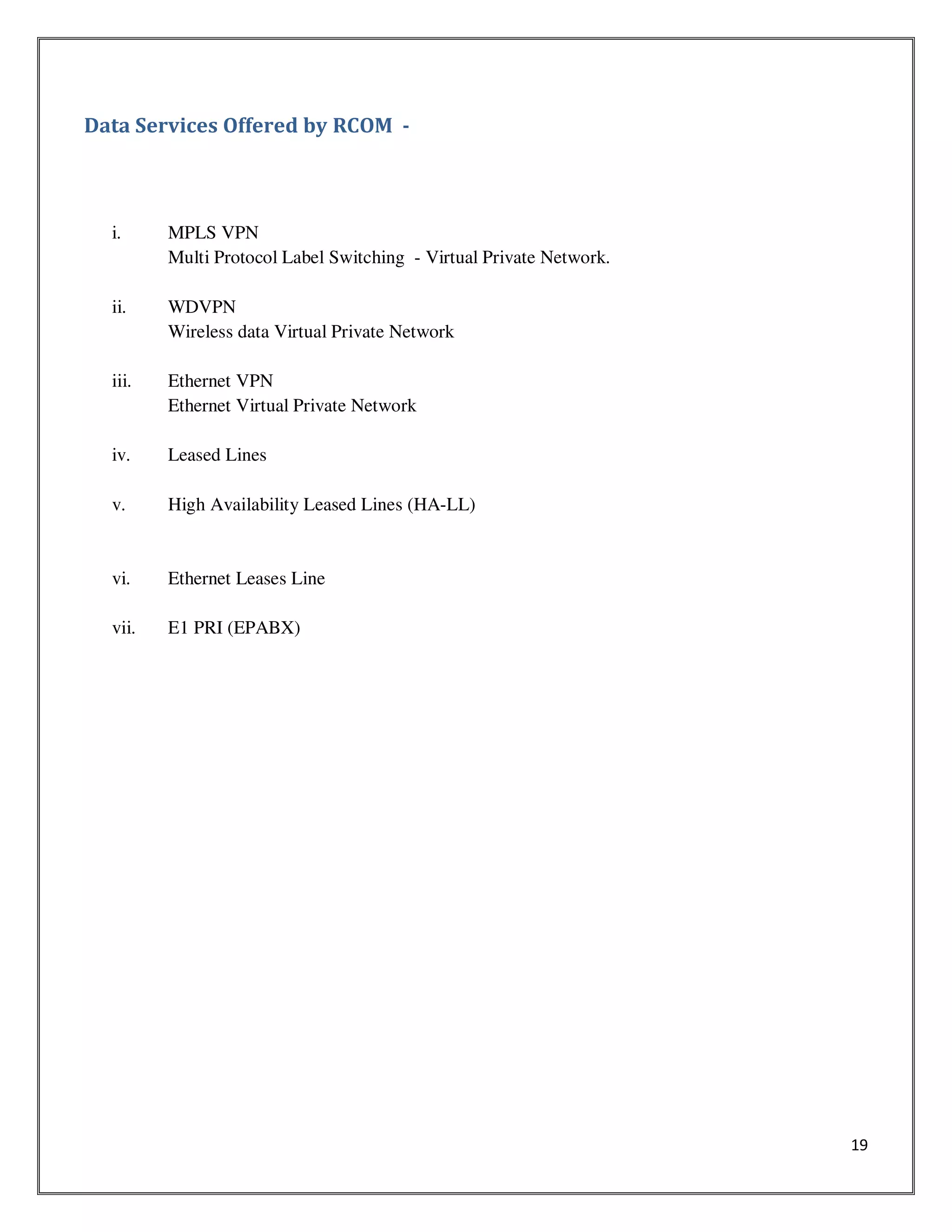 19
Data Services Offered by RCOM -
i. MPLS VPN
Multi Protocol Label Switching - Virtual Private Network.
ii. WDVPN
Wireless data Virtual Private Network
iii. Ethernet VPN
Ethernet Virtual Private Network
iv. Leased Lines
v. High Availability Leased Lines (HA-LL)
vi. Ethernet Leases Line
vii. E1 PRI (EPABX)
 