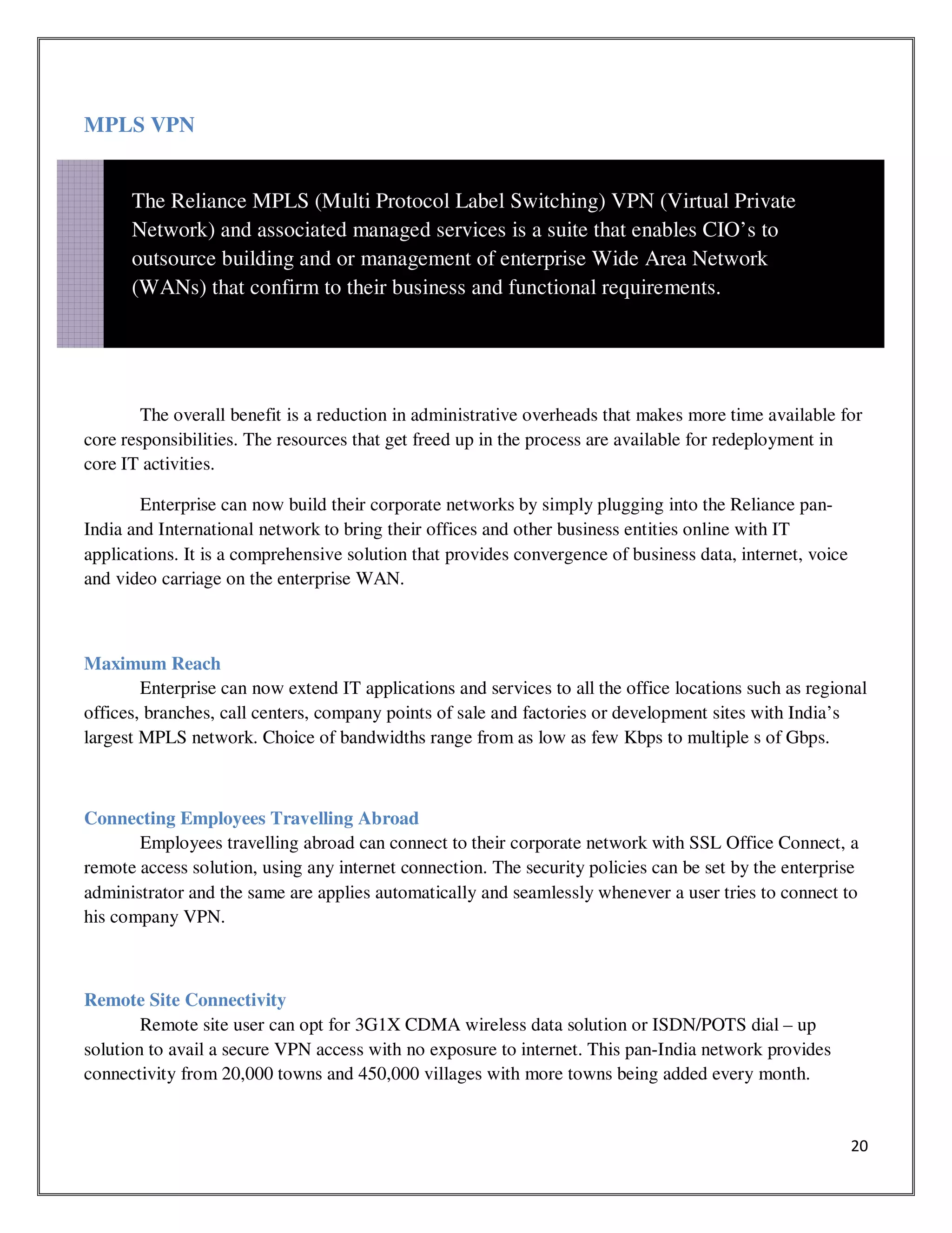 20
MPLS VPN
The overall benefit is a reduction in administrative overheads that makes more time available for
core responsibilities. The resources that get freed up in the process are available for redeployment in
core IT activities.
Enterprise can now build their corporate networks by simply plugging into the Reliance pan-
India and International network to bring their offices and other business entities online with IT
applications. It is a comprehensive solution that provides convergence of business data, internet, voice
and video carriage on the enterprise WAN.
Maximum Reach
Enterprise can now extend IT applications and services to all the office locations such as regional
offices, branches, call centers, company points of sale and factories or development sites with India’s
largest MPLS network. Choice of bandwidths range from as low as few Kbps to multiple s of Gbps.
Connecting Employees Travelling Abroad
Employees travelling abroad can connect to their corporate network with SSL Office Connect, a
remote access solution, using any internet connection. The security policies can be set by the enterprise
administrator and the same are applies automatically and seamlessly whenever a user tries to connect to
his company VPN.
Remote Site Connectivity
Remote site user can opt for 3G1X CDMA wireless data solution or ISDN/POTS dial – up
solution to avail a secure VPN access with no exposure to internet. This pan-India network provides
connectivity from 20,000 towns and 450,000 villages with more towns being added every month.
The Reliance MPLS (Multi Protocol Label Switching) VPN (Virtual Private
Network) and associated managed services is a suite that enables CIO’s to
outsource building and or management of enterprise Wide Area Network
(WANs) that confirm to their business and functional requirements.
 