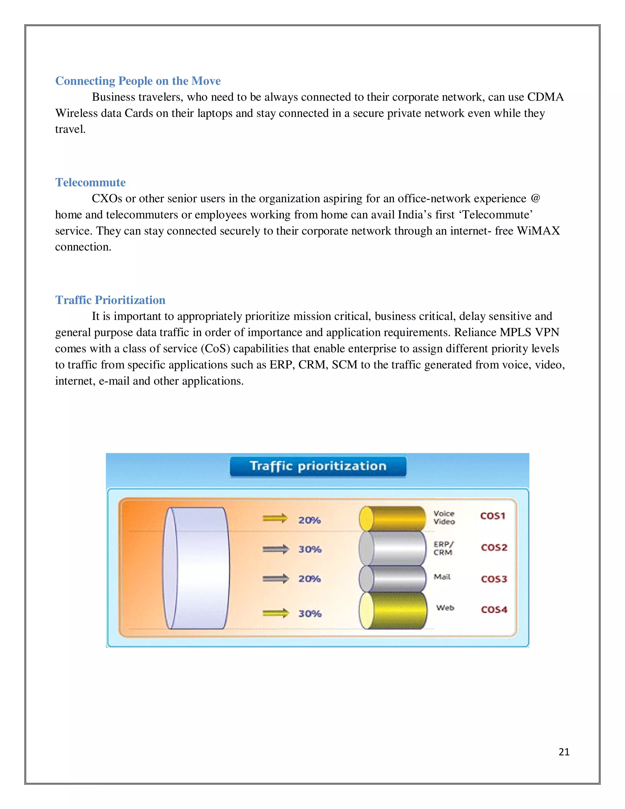 21
Connecting People on the Move
Business travelers, who need to be always connected to their corporate network, can use CDMA
Wireless data Cards on their laptops and stay connected in a secure private network even while they
travel.
Telecommute
CXOs or other senior users in the organization aspiring for an office-network experience @
home and telecommuters or employees working from home can avail India’s first ‘Telecommute’
service. They can stay connected securely to their corporate network through an internet- free WiMAX
connection.
Traffic Prioritization
It is important to appropriately prioritize mission critical, business critical, delay sensitive and
general purpose data traffic in order of importance and application requirements. Reliance MPLS VPN
comes with a class of service (CoS) capabilities that enable enterprise to assign different priority levels
to traffic from specific applications such as ERP, CRM, SCM to the traffic generated from voice, video,
internet, e-mail and other applications.
 
