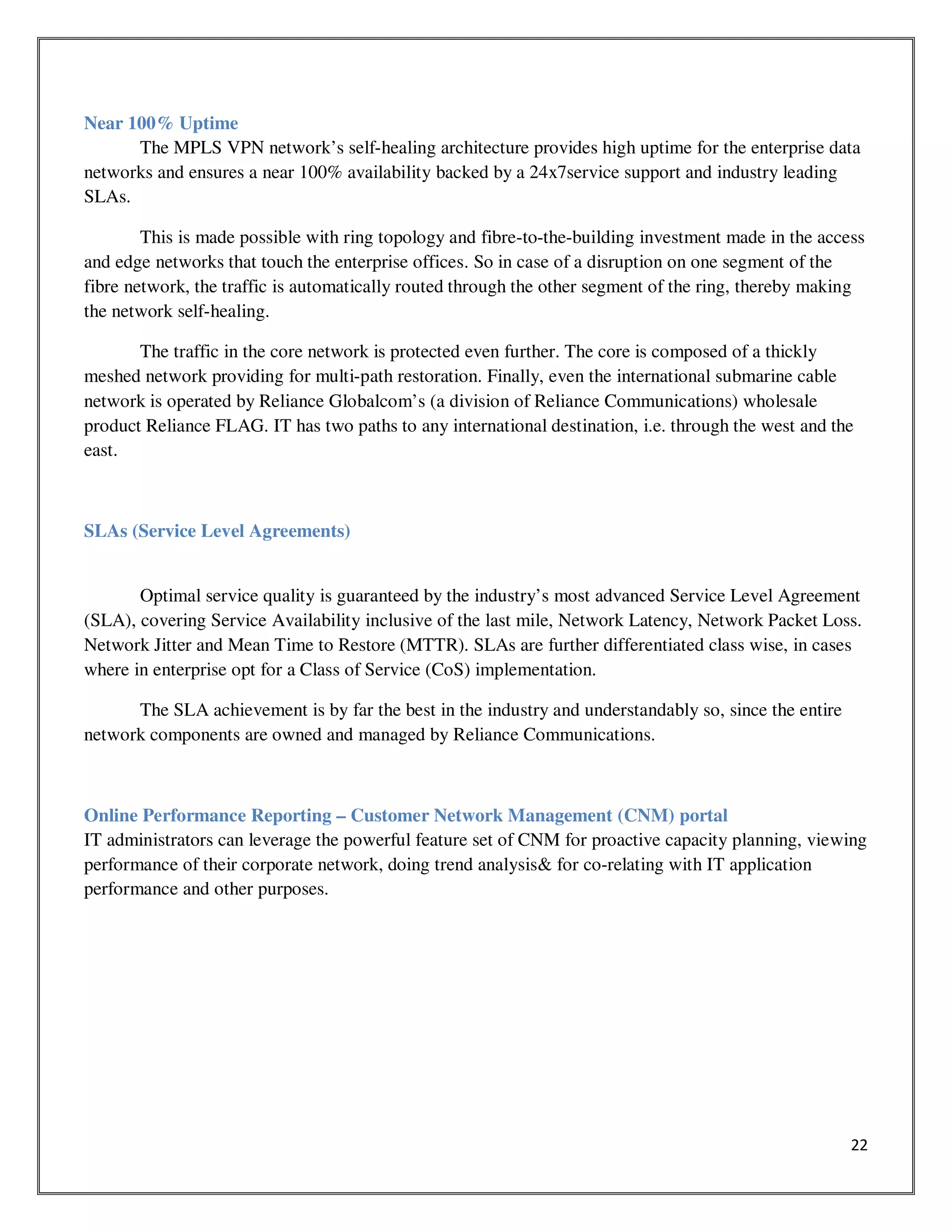 22
Near 100% Uptime
The MPLS VPN network’s self-healing architecture provides high uptime for the enterprise data
networks and ensures a near 100% availability backed by a 24x7service support and industry leading
SLAs.
This is made possible with ring topology and fibre-to-the-building investment made in the access
and edge networks that touch the enterprise offices. So in case of a disruption on one segment of the
fibre network, the traffic is automatically routed through the other segment of the ring, thereby making
the network self-healing.
The traffic in the core network is protected even further. The core is composed of a thickly
meshed network providing for multi-path restoration. Finally, even the international submarine cable
network is operated by Reliance Globalcom’s (a division of Reliance Communications) wholesale
product Reliance FLAG. IT has two paths to any international destination, i.e. through the west and the
east.
SLAs (Service Level Agreements)
Optimal service quality is guaranteed by the industry’s most advanced Service Level Agreement
(SLA), covering Service Availability inclusive of the last mile, Network Latency, Network Packet Loss.
Network Jitter and Mean Time to Restore (MTTR). SLAs are further differentiated class wise, in cases
where in enterprise opt for a Class of Service (CoS) implementation.
The SLA achievement is by far the best in the industry and understandably so, since the entire
network components are owned and managed by Reliance Communications.
Online Performance Reporting – Customer Network Management (CNM) portal
IT administrators can leverage the powerful feature set of CNM for proactive capacity planning, viewing
performance of their corporate network, doing trend analysis& for co-relating with IT application
performance and other purposes.
 