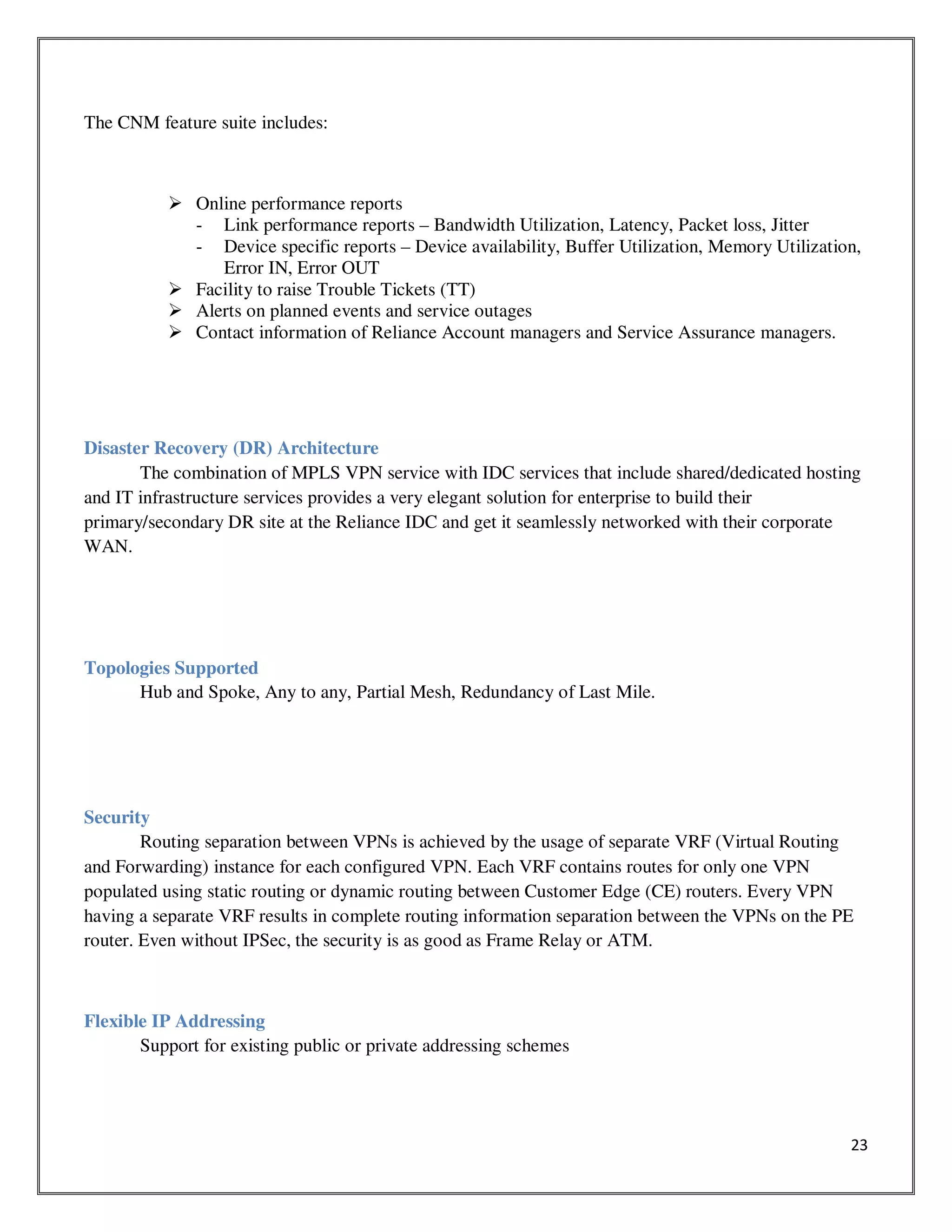 23
The CNM feature suite includes:
Online performance reports
- Link performance reports – Bandwidth Utilization, Latency, Packet loss, Jitter
- Device specific reports – Device availability, Buffer Utilization, Memory Utilization,
Error IN, Error OUT
Facility to raise Trouble Tickets (TT)
Alerts on planned events and service outages
Contact information of Reliance Account managers and Service Assurance managers.
Disaster Recovery (DR) Architecture
The combination of MPLS VPN service with IDC services that include shared/dedicated hosting
and IT infrastructure services provides a very elegant solution for enterprise to build their
primary/secondary DR site at the Reliance IDC and get it seamlessly networked with their corporate
WAN.
Topologies Supported
Hub and Spoke, Any to any, Partial Mesh, Redundancy of Last Mile.
Security
Routing separation between VPNs is achieved by the usage of separate VRF (Virtual Routing
and Forwarding) instance for each configured VPN. Each VRF contains routes for only one VPN
populated using static routing or dynamic routing between Customer Edge (CE) routers. Every VPN
having a separate VRF results in complete routing information separation between the VPNs on the PE
router. Even without IPSec, the security is as good as Frame Relay or ATM.
Flexible IP Addressing
Support for existing public or private addressing schemes
 